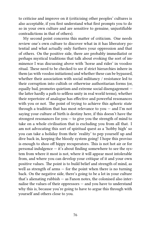 to criticise and improve on it (criticising other peoples’ cultures is also acceptable, if you first understand what first prompts you to do 50 in your own culture and are sensitive to genuine, unjustifiable contradictions in that of others)  My second point concerns this matter of criticism. One needs review one’s own culture to discover what in it has liberatory po- tential and what actually only furthers your oppression and that of others. On the positive side, there are probably immediatist or perhaps mystical traditions that talk about evoking the sort of im- minence I was discussing above with ‘horse and rider’ in voodoo ritual. These need to be checked to see if strict hierarchies inhere in them (as with voodoo initiations) and whether these can be bypassed, whether their association with social militancy / resistance led to their corruption into cultish or otherwise authoritarian forms (or, equally bad, promotes quietism and extreme social disengagement — the latter hardly a path to selfless unity in real world terms), whether their repertoire of analogue has effective and powerful resonances with you or not. The point of trying to achieve this aphoric state through a tradition that has most relevance to you — and I’m not saying your culture of birth is destiny here, if this doesn’t have the strongest resonances for you — to give you the strength of mind to take on a whole civilisation that is excluding you from all that. 1 am not advocating this sort of spiritual quest as a *hobby high so you can take a holiday from their ‘reality” to pep yourself up and dive back in, keeping the bloody system going! I hope this proviso is enough to shoo off hippy recuperators. This is not hot air or for personal indulgence — it’s about finding somewhere to see the sys- tem from where it most is not, where it will appear most intolerable from, and where you can develop your critique of it and your own positive values. The point is to build belief and strength of mind, as well as strength of arms — for the point when there is no turning back. On the negative side, there’s going to be a lot in your culture that’s alienating rubbish — as Fanon notes, the colonised also inter- nalise the values of their oppressors — and you have to understand why this is, because you’re going to have to argue this through with yourself and others close to you  76 